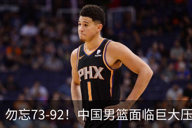 勿忘73-92！中国男篮面临巨大压力，三人角色至关重要